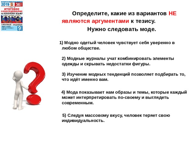  Определите, какие из вариантов НЕ являются аргументами к тезису. Нужно следовать моде.    1) Модно одетый человек чувствует себя уверенно в любом обществе.   2) Модные журналы учат комбинировать элементы одежды и скрывать недостатки фигуры.   3) Изучение модных тенденций позволяет подбирать то, что идёт именно вам.   4) Мода показывает нам образы и темы, которые каждый может интерпретировать по-своему и выглядеть современным.   5) Следуя массовому вкусу, человек теряет свою индивидуальность.     