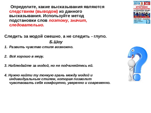  Определите, какие высказывания являются следствием (выводом) из данного высказывания. Используйте метод подстановки слов поэтому, значит, следовательно.  Следить  за  модой  смешно , а  не  следить -  глупо.  Б.Шоу Развить чувство стиля возможно.  2. Всё хорошо в меру.  3. Наблюдайте за модой, но не подчиняйтесь ей.  4. Нужно найти ту тонкую грань между модой и индивидуальным стилем, которая позволит чувствовать себя комфортно, уверенно и современно. 