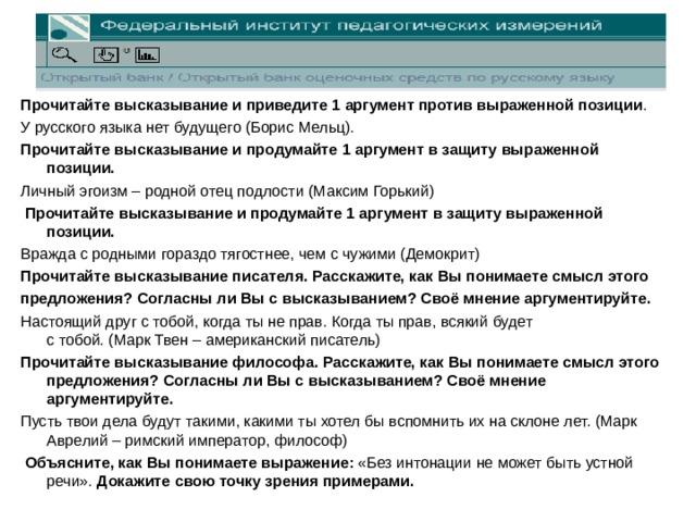 Прочитайте высказывание и приведите 1 аргумент против выраженной позиции . У русского языка нет будущего (Борис Мельц). Прочитайте высказывание и продумайте 1 аргумент в защиту выраженной позиции. Личный эгоизм – родной отец подлости (Максим Горький)   Прочитайте высказывание и продумайте 1 аргумент в защиту выраженной позиции. Вражда с родными гораздо тягостнее, чем с чужими (Демокрит) Прочитайте высказывание писателя. Расскажите, как Вы понимаете смысл этого предложения? Согласны ли Вы с высказыванием? Своё мнение аргументируйте. Настоящий друг с тобой, когда ты не прав. Когда ты прав, всякий будет  с тобой. (Марк Твен – американский писатель)   Прочитайте высказывание философа. Расскажите, как Вы понимаете смысл этого предложения? Согласны ли Вы с высказыванием? Своё мнение аргументируйте. Пусть твои дела будут такими, какими ты хотел бы вспомнить их на склоне лет. (Марк Аврелий – римский император, философ)   Объясните, как Вы понимаете выражение: «Без интонации не может быть устной речи». Докажите свою точку зрения примерами.  