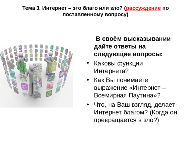 Тема 3. Интернет – это благо или зло? ( рассуждение по поставленному вопросу)  В своём высказывании дайте ответы на следующие вопросы: Каковы функции Интернета? Как Вы понимаете выражение «Интернет – Всемирная Паутина»? Что, на Ваш взгляд, делает Интернет благом? (Когда он превращается в зло?) 