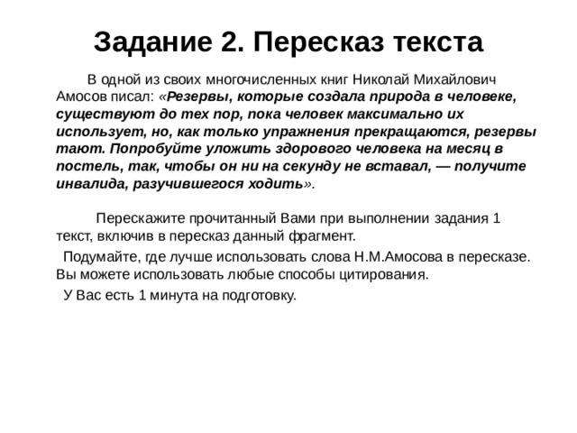 Задание 2. Пересказ текста  В одной из своих многочисленных книг Николай Михайлович Амосов писал: « Резервы, которые создала природа в человеке, существуют до тех пор, пока человек максимально их использует, но, как только упражнения прекращаются, резервы тают. Попробуйте уложить здорового человека на месяц в постель, так, чтобы он ни на секунду не вставал, — получите инвалида, разучившегося ходить ».   Перескажите прочитанный Вами при выполнении задания 1 текст, включив в пересказ данный фрагмент.  Подумайте, где лучше использовать слова Н.М.Амосова в пересказе. Вы можете использовать любые способы цитирования.  У Вас есть 1 минута на подготовку.     