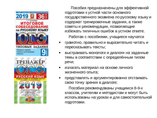  Пособия предназначены для эффективной подготовки к устной части основного государственного экзамена по русскому языку и содержат тренировочные задания, а также советы и рекомендации, позволяющие избежать типичных ошибок в устном ответе.  Работая с пособиями, учащиеся научатся   грамотно, правильно и выразительно читать и пересказывать тексты;   выстраивать монологи и диалоги на заданные темы в соответствии с определённым типом речи;   излагать материал на основе личного жизненного опыта;   представлять и аргументированно отстаивать свою точку зрения в диалоге;  Пособия рекомендованы учащимся 8-9-х классов, учителям и методистам и могут быть использованы на уроках и для самостоятельной подготовки. 
