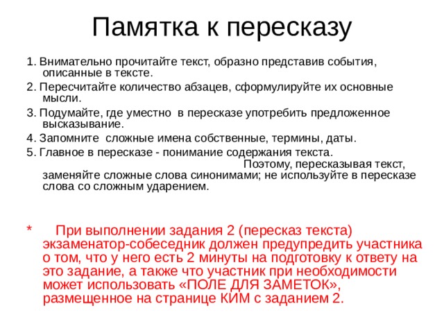 Памятка к пересказу 1. Внимательно прочитайте текст, образно представив события, описанные в тексте . 2. Пересчитайте количество абзацев, сформулируйте их основные мысли. 3. Подумайте, где уместно в пересказе употребить предложенное высказывание. 4. Запомните сложные имена собственные, термины, даты. 5.  Главное в пересказе - понимание содержания текста. Поэтому, пересказывая текст, заменяйте сложные слова синонимами; не используйте в пересказе слова со сложным ударением. * При выполнении задания 2 (пересказ текста) экзаменатор-собеседник должен предупредить участника о том, что у него есть 2 минуты на подготовку к ответу на это задание, а также что участник при необходимости может использовать «ПОЛЕ ДЛЯ ЗАМЕТОК», размещенное на странице КИМ с заданием 2.   