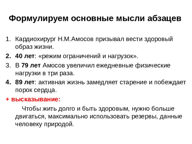 Формулируем основные мысли абзацев Кардиохирург Н.М.Амосов призывал вести здоровый образ жизни. 40 лет : «режим ограничений и нагрузок». В 79 лет Амосов увеличил ежедневные физические нагрузки в три раза. 89 лет : активная жизнь замедляет старение и побеждает порок сердца. + высказывание:  Чтобы жить долго и быть здоровым, нужно больше двигаться, максимально использовать резервы, данные человеку природой. 