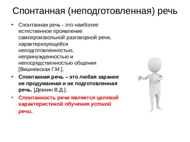 Спонтанная (неподготовленная) речь Спонтанная речь - это наиболее естественное проявление самопроизвольной разговорной речи, характеризующейся неподготовленностью, непринужденностью и непосредственностью общения [Вишневская Г.М.]. Спонтанная речь – это любая заранее не продуманная и не подготовленная речь. [Девкин В.Д.]. Спонтанность речи является целевой характеристикой обучения устной речи . 