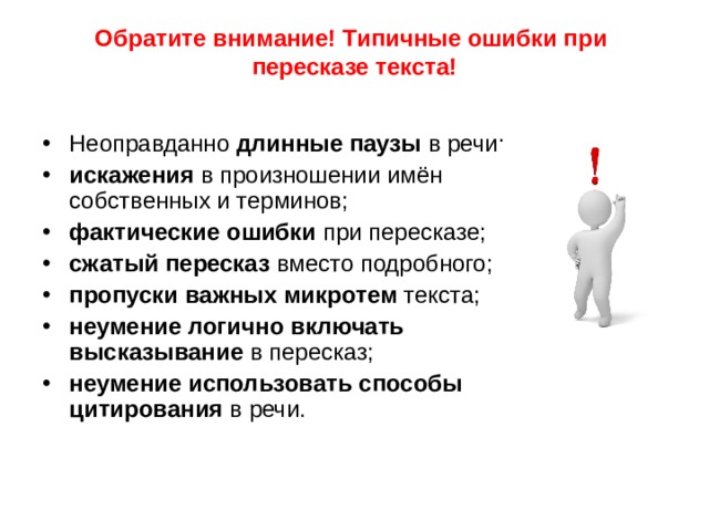 Обратите внимание! Типичные ошибки при пересказе текста!   Неоправданно длинные паузы в речи; искажения в произношении имён собственных и терминов; фактические ошибки при пересказе; сжатый пересказ вместо подробного; пропуски важных микротем текста; неумение логично включать высказывание в пересказ; неумение использовать способы цитирования в речи. 