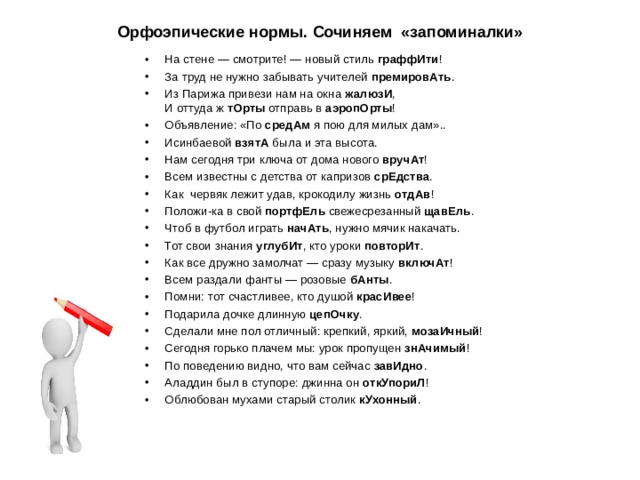Орфоэпические нормы. Сочиняем «запоминалки» На стене — смотрите! — новый стиль граффИти ! За труд не нужно забывать учителей премировАть . Из Парижа привези нам на окна жалюзИ ,  И оттуда ж тОрты отправь в аэропОрты ! Объявление: «По средАм я пою для милых дам».. Исинбаевой взятА была и эта высота. Нам сегодня три ключа от дома нового вручАт ! Всем известны с детства от капризов срЕдства . Как червяк лежит удав, крокодилу жизнь отдАв ! Положи-ка в свой портфЕль свежесрезанный щавЕль . Чтоб в футбол играть начАть , нужно мячик накачать. Тот свои знания углубИт , кто уроки повторИт . Как все дружно замолчат — сразу музыку включАт ! Всем раздали фанты — розовые бАнты . Помни: тот счастливее, кто душой красИвее ! Подарила дочке длинную цепОчку . Сделали мне пол отличный: крепкий, яркий, мозаИчный ! Сегодня горько плачем мы: урок пропущен знАчимый ! По поведению видно, что вам сейчас завИдно . Аладдин был в ступоре: джинна он откУпориЛ ! Облюбован мухами старый столик кУхонный .   
