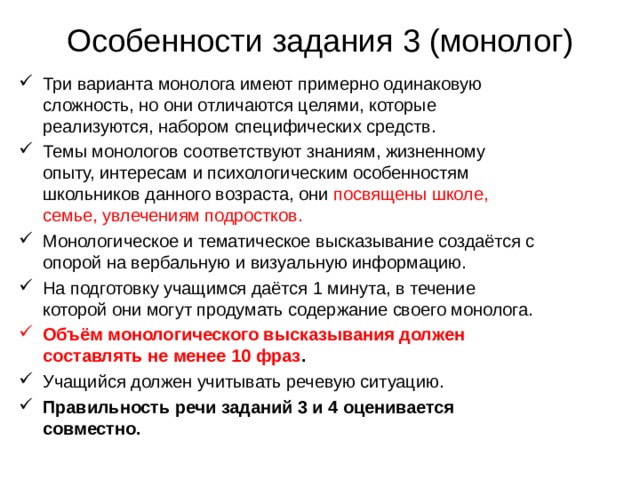 Особенности задания 3 (монолог) Три варианта монолога имеют примерно одинаковую сложность, но они отличаются целями, которые реализуются, набором специфических средств. Темы монологов соответствуют знаниям, жизненному опыту, интересам и психологическим особенностям школьников данного возраста, они посвящены школе, семье, увлечениям подростков. Монологическое и тематическое высказывание создаётся с опорой на вербальную и визуальную информацию. На подготовку учащимся даётся 1 минута, в течение которой они могут продумать содержание своего монолога. Объём монологического высказывания должен составлять не менее 10 фраз . Учащийся должен учитывать речевую ситуацию. Правильность речи заданий 3 и 4 оценивается совместно. 