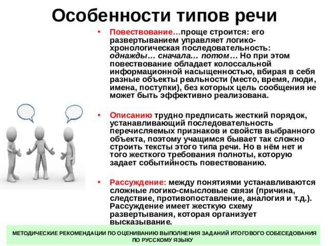 Особенности типов речи Повествование… проще строится: его развертыванием управляет логико-хронологическая последовательность: однажды… сначала… потом … Но при этом повествование обладает колоссальной информационной насыщенностью, вбирая в себя разные объекты реальности (место, время, люди, имена, поступки), без которых цель сообщения не может быть эффективно реализована.  Описанию трудно предписать жесткий порядок, устанавливающий последовательность перечисляемых признаков и свойств выбранного объекта, поэтому учащимся бывает так сложно строить тексты этого типа речи. Но в нём нет и того жесткого требования полноты, которую задает событийность повествованию.  Рассуждение: между понятиями устанавливаются сложные логико-смысловые связи (причина, следствие, противопоставление, аналогия и т.д.). Рассуждение имеет жесткую схему развертывания, которая организует высказывание.  МЕТОДИЧЕСКИЕ РЕКОМЕНДАЦИИ ПО ОЦЕНИВАНИЮ ВЫПОЛНЕНИЯ ЗАДАНИЙ ИТОГОВОГО СОБЕСЕДОВАНИЯ ПО РУССКОМУ ЯЗЫКУ 