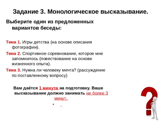 Задание 3. Монологическое высказывание. Выберите один из предложенных вариантов беседы:   Тема 1. Игры детства (на основе описания фотографии). Тема 2. Спортивное соревнование, которое мне запомнилось (повествование на основе жизненного опыта). Тема 3. Нужна ли человеку мечта? (рассуждение по поставленному вопросу)   Вам даётся 1 минута на подготовку. Ваше высказывание должно занимать не более 3 минут.    