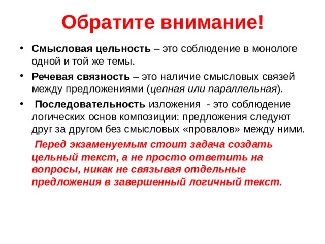 Обратите внимание! Смысловая цельность – это соблюдение в монологе одной и той же темы. Речевая связность – это наличие смысловых связей между предложениями ( цепная или параллельная ).  Последовательность изложения - это соблюдение логических основ композиции: предложения следуют друг за другом без смысловых «провалов» между ними.  Перед экзаменуемым стоит задача создать цельный текст, а не просто ответить на вопросы, никак не связывая отдельные предложения в завершенный логичный текст.     