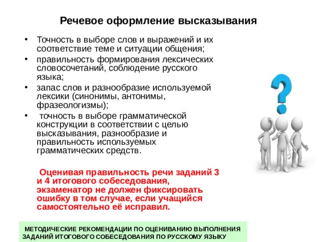 Речевое  оформление высказывания  Точность в выборе слов и выражений и их соответствие теме и ситуации общения; правильность формирования лексических словосочетаний, соблюдение русского языка; запас слов и разнообразие используемой лексики (синонимы, антонимы, фразеологизмы);  точность в выборе грамматической конструкции в соответствии с целью высказывания, разнообразие и правильность используемых грамматических средств.  Оценивая правильность речи заданий 3 и 4 итогового собеседования, экзаменатор не должен фиксировать ошибку в том случае, если учащийся самостоятельно её исправил.  МЕТОДИЧЕСКИЕ РЕКОМЕНДАЦИИ ПО ОЦЕНИВАНИЮ ВЫПОЛНЕНИЯ ЗАДАНИЙ ИТОГОВОГО СОБЕСЕДОВАНИЯ ПО РУССКОМУ ЯЗЫКУ 