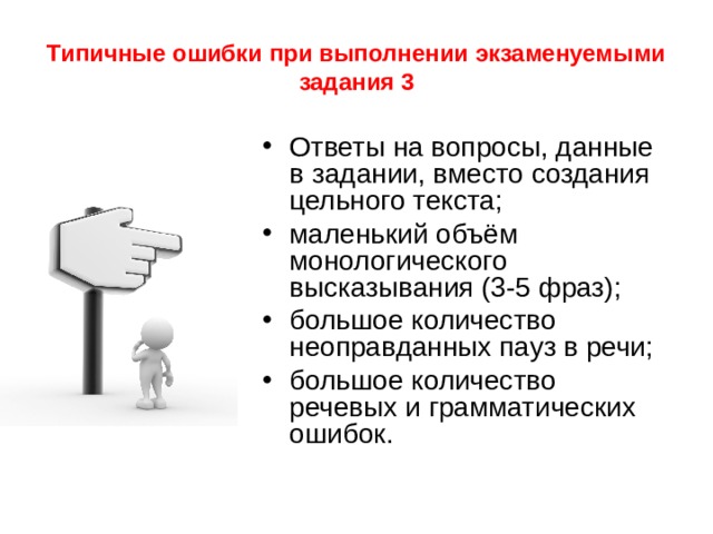 Типичные ошибки при выполнении экзаменуемыми задания 3 Ответы на вопросы, данные в задании, вместо создания цельного текста; маленький объём монологического высказывания (3-5 фраз); большое количество неоправданных пауз в речи; большое количество речевых и грамматических ошибок. 