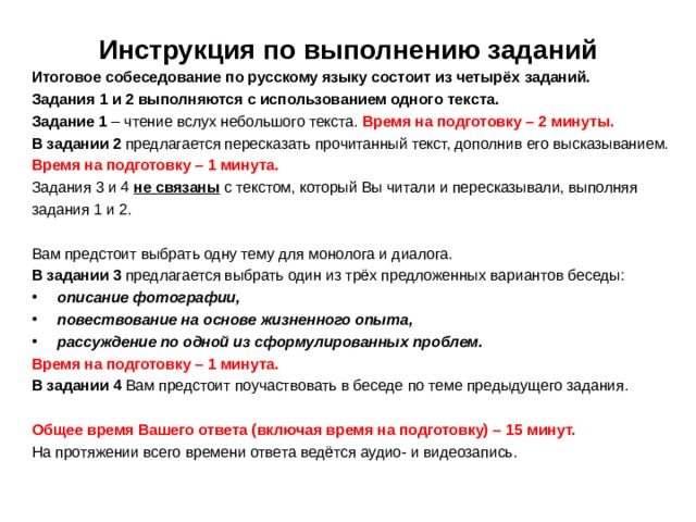 Инструкция по выполнению заданий   Итоговое собеседование по русскому языку состоит из четырёх  заданий. Задания 1 и 2 выполняются с использованием одного текста. Задание 1 – чтение вслух небольшого текста. Время на подготовку –  2 минуты. В задании 2 предлагается пересказать прочитанный текст, дополнив  его высказыванием.  Время на подготовку – 1 минута. Задания 3 и 4 не связаны  с текстом, который Вы читали и  пересказывали, выполняя задания 1 и 2. Вам предстоит выбрать одну тему для монолога и диалога. В задании 3 предлагается выбрать один из трёх предложенных  вариантов беседы: описание фотографии, повествование на основе  жизненного опыта, рассуждение по одной из сформулированных проблем. Время на подготовку – 1 минута. В задании 4 Вам предстоит поучаствовать в беседе по теме  предыдущего задания. Общее время Вашего ответа (включая время на подготовку) – 15 минут. На протяжении всего времени ответа ведётся аудио- и видеозапись.    