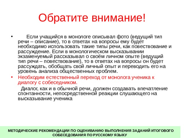 Обратите внимание!  Если учащийся в монологе описывал фото (ведущий тип речи – описание), то в ответах на вопросы ему будет необходимо использовать такие типы речи, как повествование и рассуждение. Если в монологическом высказывании экзаменуемый рассказывал о своём личном опыте (ведущий тип речи – повествование), то в ответах на вопросы он будет рассуждать, обобщать свой личный опыт и переводить его на уровень анализа общественных проблем. Необходим естественный переход от монолога ученика к диалогу с собеседником.   Диалог, как и в обычной речи, должен создавать впечатление спонтанности, непосредственной реакции слушающего на высказывание ученика  МЕТОДИЧЕСКИЕ РЕКОМЕНДАЦИИ ПО ОЦЕНИВАНИЮ ВЫПОЛНЕНИЯ ЗАДАНИЙ ИТОГОВОГО СОБЕСЕДОВАНИЯ ПО РУССКОМУ ЯЗЫКУ 