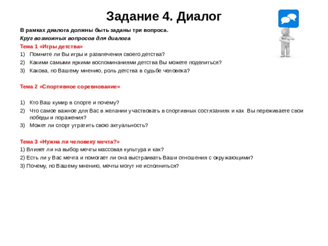  Задание 4. Диалог   В рамках диалога должны быть заданы три вопроса. Круг возможных вопросов для диалога Тема 1 «Игры детства» 1)  Помните ли Вы игры и развлечения своего детства? 2)  Какими самыми яркими воспоминаниями детства Вы можете поделиться? 3)  Какова, по Вашему мнению, роль детства в судьбе человека? Тема 2 «Спортивное соревнование»  1)  Кто Ваш кумир в спорте и почему? 2)  Что самое важное для Вас в желании участвовать в спортивных состязаниях и как Вы переживаете свои победы и поражения? 3)  Может ли спорт утратить свою актуальность?  Тема 3 «Нужна ли человеку мечта?» 1) Влияет ли на выбор мечты массовая культура и как? 2) Есть ли у Вас мечта и помогает ли она выстраивать Ваши отношения с окружающими? 3) Почему, по Вашему мнению, мечты могут не исполниться?    
