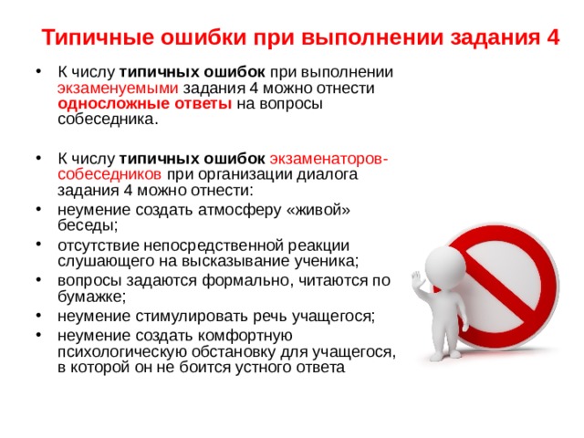 Типичные ошибки при выполнении задания 4 К числу типичных ошибок при выполнении экзаменуемыми задания 4 можно отнести односложные ответы на вопросы собеседника. К числу типичных ошибок  экзаменаторов-собеседников при организации диалога задания 4 можно отнести: неумение создать атмосферу «живой» беседы; отсутствие непосредственной реакции слушающего на высказывание ученика; вопросы задаются формально, читаются по бумажке; неумение стимулировать речь учащегося; неумение создать комфортную психологическую обстановку для учащегося, в которой он не боится устного ответа 