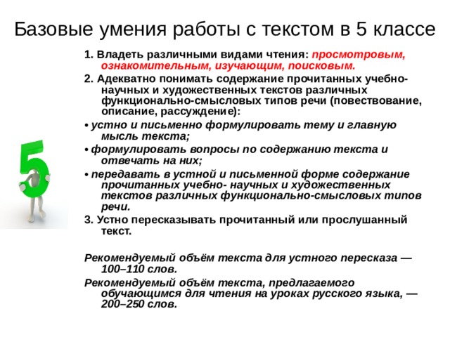 Базовые умения работы с текстом в 5 классе 1. Владеть различными видами чтения: просмотровым, ознакомительным, изучающим, поисковым. 2. Адекватно понимать содержание прочитанных учебно-научных и художественных текстов различных функционально-смысловых типов речи (повествование, описание, рассуждение): • устно и письменно формулировать тему и главную мысль текста; • формулировать вопросы по содержанию текста и отвечать на них; • передавать в устной и письменной форме содержание прочитанных учебно-  научных и художественных текстов различных функционально-смысловых типов  речи. 3. Устно пересказывать прочитанный или прослушанный текст.  Рекомендуемый объём текста для устного пересказа — 100–110 слов. Рекомендуемый объём текста, предлагаемого обучающимся для чтения на уроках русского языка, — 200–250 слов. 