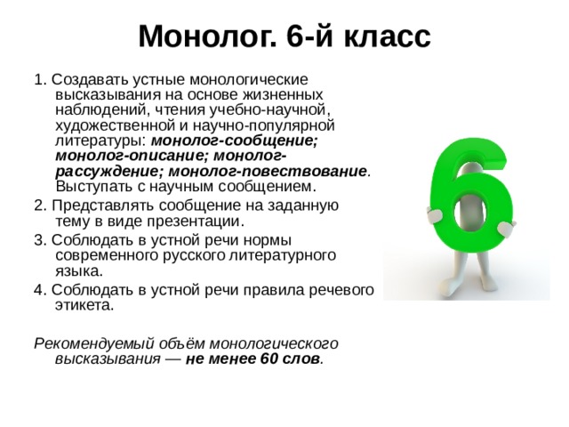 Монолог. 6-й класс   1. Создавать устные монологические высказывания на основе жизненных наблюдений, чтения учебно-научной, художественной и научно-популярной литературы: монолог-сообщение; монолог-описание; монолог-рассуждение; монолог-повествование . Выступать с научным сообщением. 2. Представлять сообщение на заданную тему в виде презентации. 3. Соблюдать в устной речи нормы современного русского литературного языка. 4. Соблюдать в устной речи правила речевого этикета. Рекомендуемый объём монологического высказывания — не менее 60 слов . 