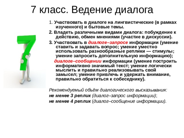 7 класс. Ведение диалога 1. Участвовать в диалоге на лингвистические (в рамках изученного) и бытовые темы. 2. Владеть различными видами диалога: побуждение к действию, обмен мнениями (участие в дискуссии). 3. Участвовать в диалоге–запросе информации (умение ставить и задавать вопрос; умение уместно использовать разнообразные реплики — стимулы; умение запросить дополнительную информацию);  диалоге–сообщении  информации (умение построить информативно значимый текст; умение логически мыслить и правильно реализовывать свой замысел; умение привлечь и удержать внимание, правильно обратиться к собеседнику).  Рекомендуемый объём диалогического высказывания: не менее 3 реплик (диалог–запрос информации) ; не менее 4 реплик ( диалог–сообщение информации). 