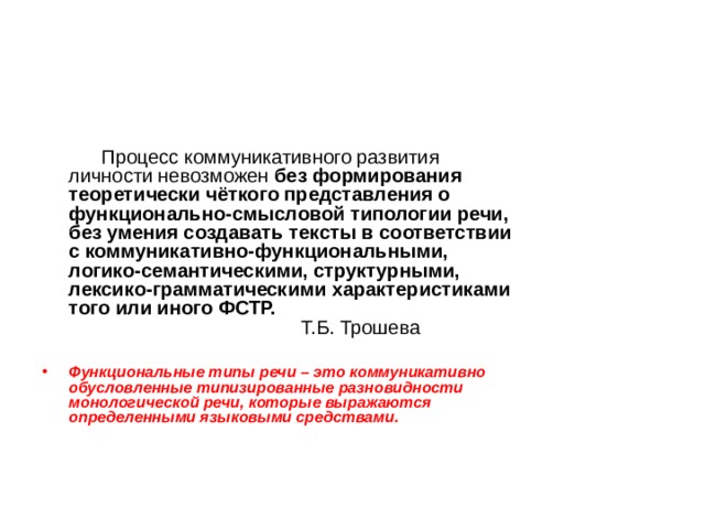   Процесс коммуникативного развития личности невозможен без формирования теоретически чёткого представления о функционально-смысловой типологии речи, без умения создавать тексты в соответствии с коммуникативно-функциональными, логико-семантическими, структурными, лексико-грамматическими характеристиками того или иного ФСТР.  Т.Б. Трошева   Функциональные типы речи – это коммуникативно обусловленные типизированные разновидности монологической речи, которые выражаются определенными языковыми средствами.  