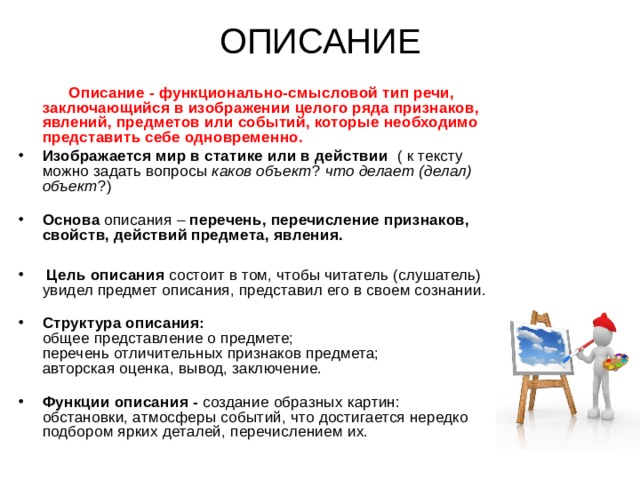 ОПИСАНИЕ  Описание - функционально-смысловой тип речи, заключающийся в изображении целого ряда признаков, явлений, предметов или событий, которые необходимо представить себе одновременно. Изображается мир в статике или в действии ( к тексту можно задать вопросы каков объект ? что делает (делал) объект ?)   Основа описания – перечень, перечисление признаков, свойств, действий предмета, явления.   Цель описания состоит в том, чтобы читатель (слушатель) увидел предмет описания, представил его в своем сознании.   Структура описания:  общее представление о предмете;  перечень отличительных признаков предмета;  авторская оценка, вывод, заключение.   Функции описания - создание образных картин: обстановки, атмосферы событий, что достигается нередко подбором ярких деталей, перечислением их.    