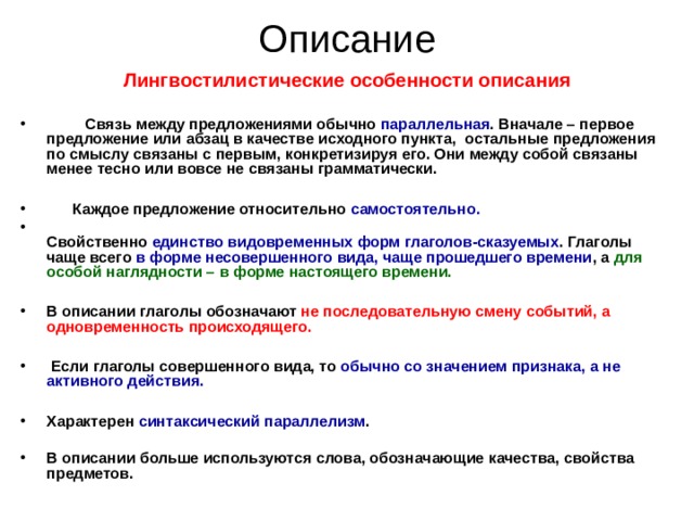 Описание Лингвостилистические особенности описания    Связь между предложениями обычно параллельная . Вначале – первое предложение или абзац в качестве исходного пункта, остальные предложения по смыслу связаны с первым, конкретизируя его. Они между собой связаны менее тесно или вовсе не связаны грамматически.   Каждое предложение относительно самостоятельно.  Свойственно единство видовременных форм глаголов-сказуемых . Глаголы чаще всего в форме несовершенного вида, чаще прошедшего времени , а для особой наглядности – в форме настоящего времени.  В описании глаголы обозначают не последовательную смену событий, а одновременность происходящего.   Если глаголы совершенного вида, то обычно со значением признака, а не активного действия.  Характерен синтаксический параллелизм .  В описании больше используются слова, обозначающие качества, свойства предметов.   