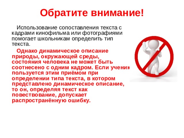 Обратите внимание!  Использование сопоставления текста с кадрами кинофильма или фотографиями помогает школьникам определить тип текста.  Однако динамическое описание природы, окружающей среды,  состояния человека не может быть соотнесено с одним кадром. Если ученик пользуется этим приёмом при определении типа текста, в котором представлено динамическое описание, то он, определяя текст как повествование, допускает распространённую ошибку.   