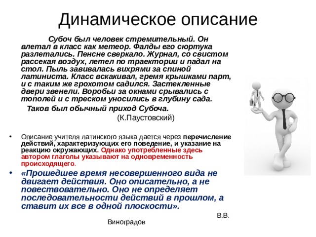 Динамическое описание  Субоч был человек стремительный. Он влетал в класс как метеор. Фалды его сюртука разлетались. Пенсне сверкало. Журнал, со свистом рассекая воздух, летел по траектории и падал на стол. Пыль завивалась вихрями за спиной латиниста. Класс вскакивал, гремя крышками парт, и с таким же грохотом садился. Застекленные двери звенели. Воробьи за окнами срывались с тополей и с треском уносились в глубину сада.  Таков был обычный приход Субоча.  (К.Паустовский) Описание учителя латинского языка дается через перечисление действий, характеризующих его поведение, и указание на реакцию окружающих . Однако употребленные здесь автором глаголы указывают на одновременность происходящего . «Прошедшее время несовершенного вида не двигает действия. Оно описательно, а не повествовательно. Оно не определяет последовательности действий в прошлом, а ставит их все в одной плоскости».  В.В. Виноградов 