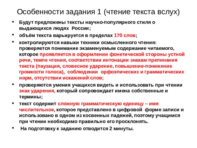 Особенности задания 1 (чтение текста вслух) Будут предложены тексты научно-популярного стиля о выдающихся людях России; объём текста варьируется в пределах 170 слов ; контролируются навыки техники осмысленного чтения: проверяется понимание экзаменуемым содержание читаемого, которое проявляется в оформлении фонетической стороны устной речи, темпе чтения, соответствии интонации знакам препинания текста (паузация, словесное ударение, повышение-понижение громкости голоса), соблюдении орфоэпических и грамматических норм, отсутствии искажений слов; проверяются умения учащихся видеть и использовать при чтении знак ударения, который сопровождает имена собственные и термины; текст содержит сложную грамматическую единицу – имя числительное , которое представлено в цифровой форме записи и использовано в одном из косвенных падежей, поэтому учащимся при чтении необходимо правильно его просклонять.  На подготовку к заданию отводится 2 минуты. 