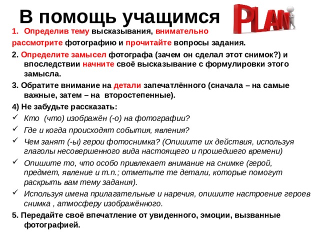 В помощь учащимся Определив  тему высказывания, внимательно рассмотрите фотографию и прочитайте вопросы задания. 2. Определите замысел фотографа (зачем он сделал этот снимок?) и впоследствии начните своё высказывание с формулировки этого замысла. 3. Обратите внимание на детали запечатлённого (сначала – на самые важные, затем – на второстепенные). 4) Не забудьте рассказать: Кто (что) изображён (-о) на фотографии? Где и когда происходят события, явления? Чем занят (-ы) герои фотоснимка? (Опишите их действия, используя глаголы несовершенного вида настоящего и прошедшего времени) Опишите то, что особо привлекает внимание на снимке (герой, предмет, явление и т.п.; отметьте те детали, которые помогут раскрыть вам тему задания). Используя имена прилагательные и наречия, опишите настроение героев снимка , атмосферу изображённого. 5. Передайте своё впечатление от увиденного, эмоции, вызванные фотографией. 