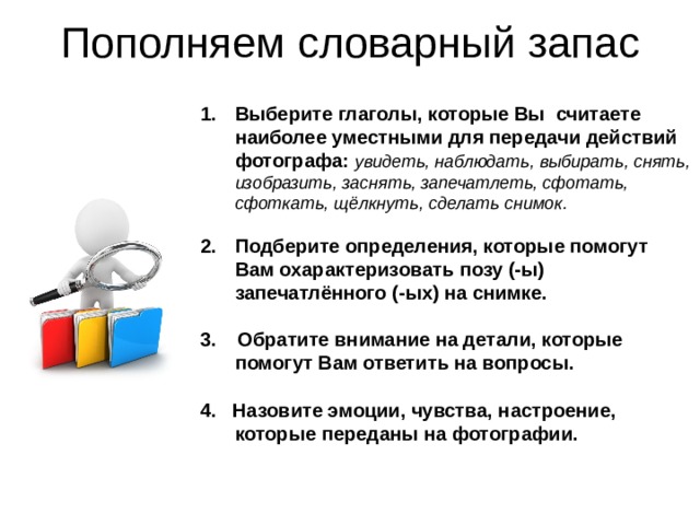 Пополняем словарный запас Выберите глаголы, которые Вы считаете наиболее уместными для передачи действий фотографа: увидеть, наблюдать, выбирать, снять, изобразить, заснять, запечатлеть, сфотать, сфоткать, щёлкнуть, сделать снимок. Подберите определения, которые помогут Вам охарактеризовать позу (-ы) запечатлённого (-ых) на снимке. 3. Обратите внимание на детали, которые помогут Вам ответить на вопросы. 4. Назовите эмоции, чувства, настроение, которые переданы на фотографии. 