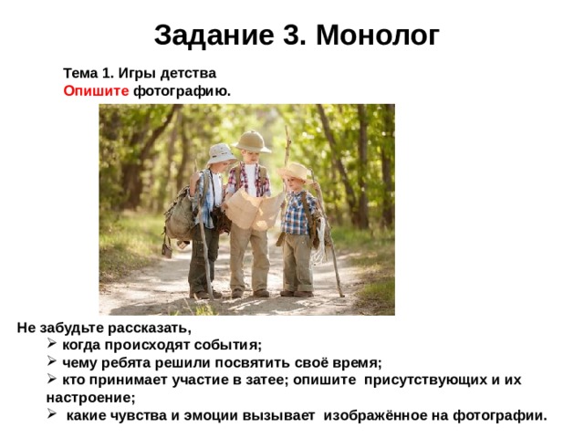Задание 3. Монолог Тема 1. Игры детства Опишите фотографию. Не забудьте рассказать,  когда про исходят события;  чему ребята решили посвятить своё время;  кто принимает участие в затее; опишите присутствующих и их  когда про исходят события;  чему ребята решили посвятить своё время;  кто принимает участие в затее; опишите присутствующих и их настроение; настроение;  какие чувства и эмоции вызывает изображённое на фотографии.   какие чувства и эмоции вызывает изображённое на фотографии.  