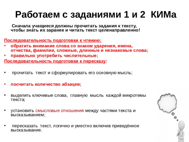Работаем с заданиями 1 и 2 КИМа  Сначала учащиеся должны прочитать задания к тексту, чтобы знать их заранее и читать текст целенаправленно!  Последовательность подготовки к чтению: обратить внимание слова со знаком ударения, имена, отчества, фамилии, сложные, длинные и незнакомые слова; правильно употребить числительные; Последовательность подготовки к пересказу :    прочитать текст и сформулировать его основную мысль;  посчитать количество абзацев; выделить ключевые слова,  главную  мысль  каждой микротемы текста; установить  смысловые отношения между частями текста и высказыванием;   пересказать  текст, логично и уместно включив приведённое высказывание. 