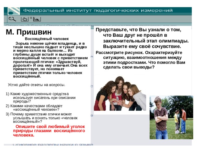 М. Пришвин Восхищённый человек    Зорька нежнее щёчки младенца, и в тиши неслышно падает и тукает редко и мерно капля на балконе… Из глубины души встаёт и выходит восхищённый человек с приветствием пролетающей птичке: «Здравствуй, дорогая!» И она ему отвечает.Она всех приветствует, но понимает приветствие птички только человек восхищённый.      Устно дайте ответы на вопросы.  1) Какие художественные средства использует писатель при описании природы? 2) Какими качествами обладает «восхищённый человек»? 3) Почему приветствие птички может услышать и понять только «человек восхищённый»?     Опишите свой любимый уголок природы глазами  восхищённого человека.  Представьте, что Вы узнали о том, что Ваш друг не прошёл в заключительный этап олимпиады. Выразите ему своё сочувствие. Рассмотрите рисунок. Охарактеризуйте ситуацию, взаимоотношения между этими подростками. Что помогло Вам сделать свои выводы?       