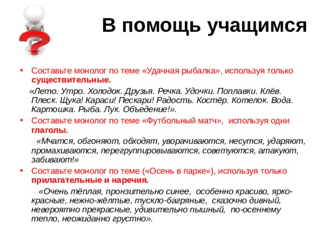 В помощь учащимся Составьте монолог по теме «Удачная рыбалка», используя только существительные.   «Лето. Утро. Холодок. Друзья. Речка. Удочки. Поплавки. Клёв. Плеск. Щука! Караси! Пескари! Радость. Костёр. Котелок. Вода. Картошка. Рыба. Лук. Объедение!». Составьте монолог по теме «Футбольный матч», используя одни глаголы.   «Мчатся, обгоняют, обходят, уворачиваются, несутся, ударяют, промахиваются, перегруппировываются, советуются, атакуют, забивают!» Составьте монолог по теме («Осень в парке»), используя только прилагательные и наречия.  «Очень тёплая, пронзительно синее, особенно красиво, ярко-красные, нежно-жёлтые, тускло-багряные, сказочно дивный, невероятно прекрасные, удивительно пышный, по-осеннему тепло, неожиданно грустно». 