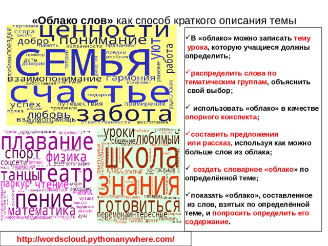 «Облако слов» как способ краткого описания темы В «облако» можно записать тему  урока , которую учащиеся должны определить; распределить слова по тематическим группам , объяснить  свой выбор;  использовать «облако» в качестве опорного конспекта ; составить предложения  или рассказ, используя как можно больше слов из облака;  создать словарное «облако » по определённой теме; показать «облако», составленное  из слов, взятых по определённой теме, и попросить определить его содержание . http://wordscloud.pythonanywhere.com/ 