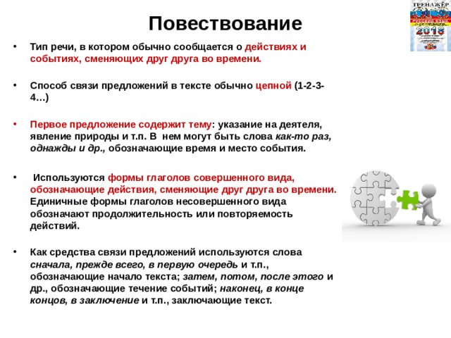Повествование Тип речи, в котором обычно сообщается о действиях и событиях, сменяющих друг друга во времени.   Способ связи предложений в тексте обычно цепной (1-2-3-4…)   Первое предложение содержит тему : указание на деятеля, явление природы и т.п. В  нем могут быть слова как-то раз, однажды и др., обозначающие время и место события.   Используются формы глаголов совершенного вида, обозначающие действия, сменяющие друг друга во времени. Единичные формы глаголов несовершенного вида обозначают продолжительность или повторяемость действий.   Как средства связи предложений используются слова сначала, прежде всего, в первую очередь и т.п., обозначающие начало текста; затем, потом, после этого и др., обозначающие течение событий; наконец, в конце концов, в заключение и т.п., заключающие текст.   
