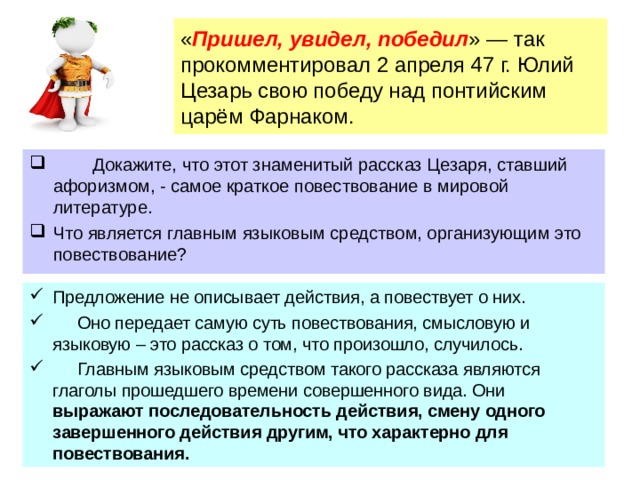  « Пришел, увидел, победил » — так прокомментировал 2 апреля 47 г. Юлий Цезарь свою победу над понтийским царём Фарнаком.    Докажите, что этот знаменитый рассказ Цезаря, ставший афоризмом, - самое краткое повествование в мировой литературе. Что является главным языковым средством, организующим это повествование? Предложение не описывает действия, а повествует о них.  Оно передает самую суть повествования, смысловую и языковую – это рассказ о том, что произошло, случилось.  Главным языковым средством такого рассказа являются глаголы прошедшего времени совершенного вида. Они выражают последовательность действия, смену одного завершенного действия другим, что характерно для повествования.  