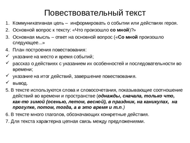 Повествовательный текст Коммуникативная цель – информировать о событии или действиях героя. Основной вопрос к тексту: «Что произошло со мной )?» Основная мысль – ответ на основной вопрос (« Со мной произошло следующее...» План построения повествования: указание на место и время событий; рассказ о действиях с указанием их особенностей и последовательности во времени; указание на итог действий, завершение повествования. вывод. 5. В тексте используются слова и словосочетания, показывающие соотношение действий во времени и пространстве ( однажды, сначала, только что, как-то зимой (осенью, летом, весной), в праздник, на каникулах, на прогулке, потом, тогда, а в это время и т.п .) 6. В тексте много глаголов, обозначающих конкретные действия. 7. Для текста характерна цепная связь между предложениями. 