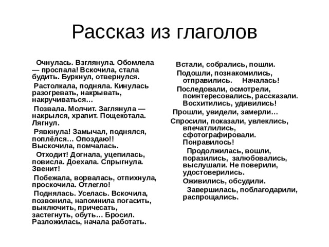 Рассказ из глаголов  Очнулась. Взглянула. Обомлела — проспала! Вскочила, стала будить. Буркнул, отвернулся.  Растолкала, подняла. Кинулась разогревать, накрывать, накручиваться…  Позвала. Молчит. Заглянула — накрылся, храпит. Пощекотала. Лягнул.  Рявкнула! Замычал, поднялся, поплёлся… Опоздаю!! Выскочила, помчалась.  Отходит! Догнала, уцепилась, повисла. Доехала. Спрыгнула. Звенит!  Побежала, ворвалась, отпихнула, проскочила. Отлегло!  Поднялась. Уселась. Вскочила, позвонила, напомнила погасить, выключить, причесать, застегнуть, обуть… Бросил.  Разложилась, начала работать.    Встали, собрались, пошли.  Подошли, познакомились, отправились. Началась!  Последовали, осмотрели, поинтересовались, рассказали. Восхитились, удивились!  Прошли, увидели, замерли… Спросили, показали, увлеклись, впечатлились, сфотографировали. Понравилось!  Продолжилась, вошли, поразились, залюбовались, выслушали. Не поверили, удостоверились.  Оживились, обсудили.  Завершилась, поблагодарили, распрощались. 