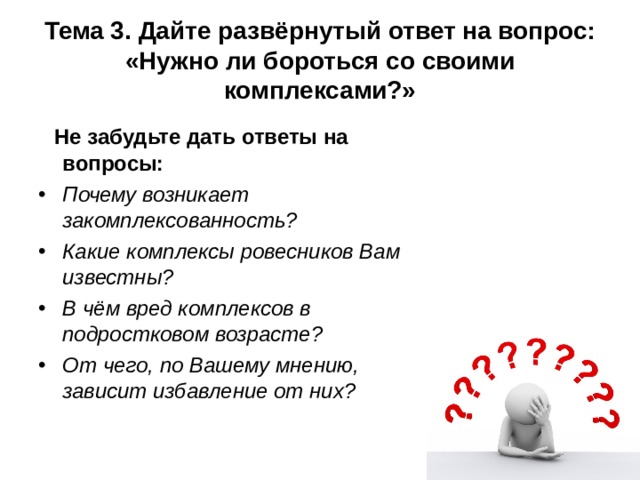 Тема 3.  Дайте развёрнутый ответ на вопрос: «Нужно ли бороться со своими комплексами?»  Не забудьте дать ответы на вопросы: Почему возникает закомплексованность? Какие комплексы ровесников Вам известны? В чём вред комплексов в подростковом возрасте? От чего, по Вашему мнению, зависит избавление от них? 