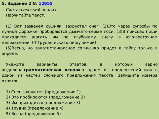 5. Задание 2 №  12955 Синтаксический анализ. Прочитайте текст.   (1) Вот зазвенел сушняк, захрустел снег. (2)Это через сугробы по лунной дорожке пробираются дымчато-серые лоси. (3)В поисках пищи приходится шагать им по глубокому снегу в юго-восточном направлении. (4)Трудно искать пищу зимой! (5)Весна, но золотисто-красное солнышко придет в тайгу только в апреле.   Укажите варианты ответов, в которых верно выделена  грамматическая основа  в одном из предложений или в одной из частей сложного предложения текста. Запишите номера ответов.   1) Снег захрустел (предложение 1) 2) Это пробираются (предложение 2) 3) Им приходится (предложение 3) 4) Трудно (предложение 4) 5) Весна (предложение 5) 