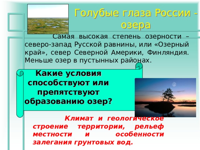 Голубые глаза России - озера  Самая высокая степень озерности – северо-запад Русской равнины, или «Озерный край», север Северной Америки, Финляндия. Меньше озер в пустынных районах. Какие условия способствуют или препятствуют образованию озер?  Климат и геологическое строение территории, рельеф местности и особенности залегания грунтовых вод. 