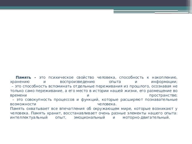 Память - это психическое свойство человека, способность к накоплению, хранению и воспроизведению опыта и информации;  – это способность вспоминать отдельные переживания из прошлого, осознавая не только само переживание, а его место в истории нашей жизни, его размещение во времени и пространстве;  – это совокупность процессов и функций, которые расширяют познавательные возможности человека.  Память охватывает все впечатления об окружающем мире, которые возникают у человека. Память хранит, восстанавливает очень разные элементы нашего опыта: интеллектуальный опыт, эмоциональный и моторно-двигательный.   