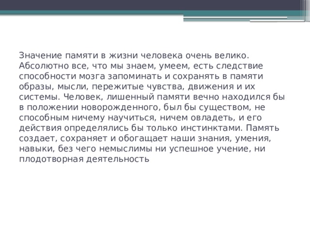 Значение памяти в жизни человека очень велико. Абсолютно все, что мы знаем, умеем, есть следствие способности мозга запоминать и сохранять в памяти образы, мысли, пережитые чувства, движения и их системы. Человек, лишенный памяти вечно находился бы в положении новорожденного, был бы существом, не способным ничему научиться, ничем овладеть, и его действия определялись бы только инстинктами. Память создает, сохраняет и обогащает наши знания, умения, навыки, без чего немыслимы ни успешное учение, ни плодотворная деятельность 