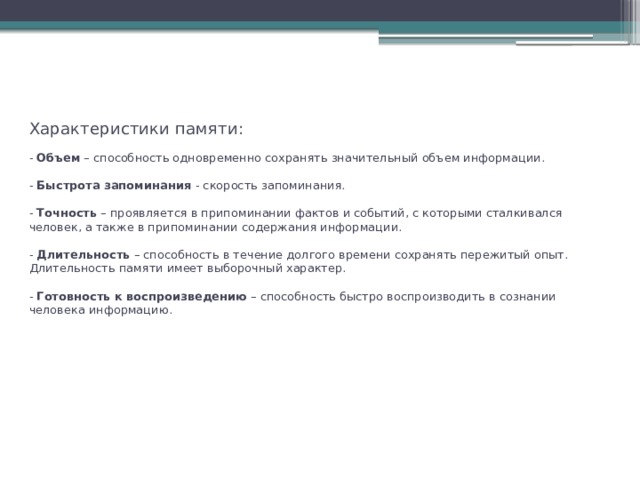 Характеристики памяти:   - Объем – способность одновременно сохранять значительный объем информации.   - Быстрота запоминания - скорость запоминания.   - Точность – проявляется в припоминании фактов и событий, с которыми сталкивался человек, а также в припоминании содержания информации.    - Длительность – способность в течение долгого времени сохранять пережитый опыт. Длительность памяти имеет выборочный характер.   - Готовность к воспроизведению – способность быстро воспроизводить в сознании человека информацию.  