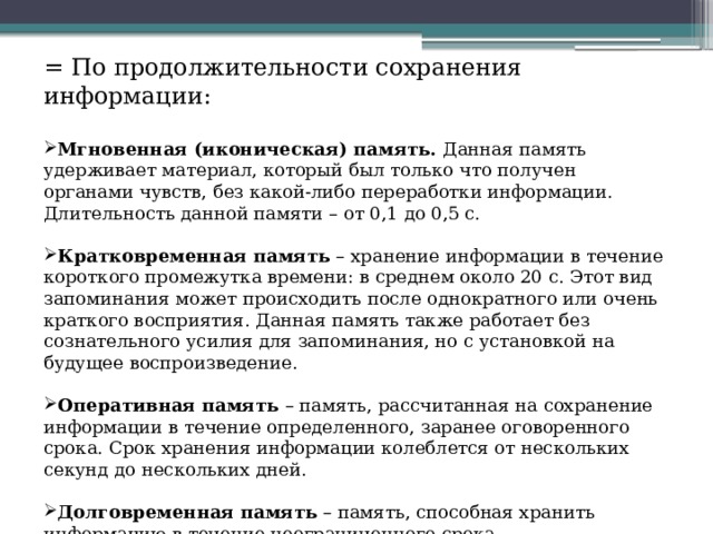 = По продолжительности сохранения информации: Мгновенная (иконическая) память. Данная память удерживает материал, который был только что получен органами чувств, без какой-либо переработки информации. Длительность данной памяти – от 0,1 до 0,5 с. Кратковременная память – хранение информации в течение короткого промежутка времени: в среднем около 20 с. Этот вид запоминания может происходить после однократного или очень краткого восприятия. Данная память также работает без сознательного усилия для запоминания, но с установкой на будущее воспроизведение. Оперативная память – память, рассчитанная на сохранение информации в течение определенного, заранее оговоренного срока. Срок хранения информации колеблется от нескольких секунд до нескольких дней. Долговременная память – память, способная хранить информацию в течение неограниченного срока. 