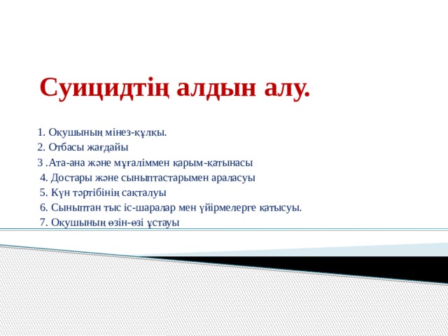 Суицидтің алдын алу. 1. Оқушының мінез-құлқы. 2. Отбасы жағдайы 3 .Ата-ана және мұғаліммен қарым-қатынасы  4. Достары және сыныптастарымен араласуы  5. Күн тәртібінің сақталуы  6. Сыныптан тыс іс-шаралар мен үйірмелерге қатысуы.  7. Оқушының өзін-өзі ұстауы 