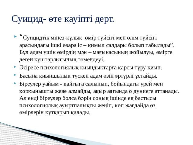Суицид- өте қауіпті дерт. “ Суицидтік мінез-құлық өмір түйсігі мен өлім түйсігі арасындағы ішкі өзара іс – қимыл салдары болып табылады”. Бұл адам үшін өмірдің мән – мағынасының жойылуы, өмірге деген құштарлығының төмендеуі. Әсіресе психологиялық қиындықтарға қарсы тұру қиын. Басына қиыншылық түскен адам өзін әртүрлі ұстайды. Біреулер уайым - қайғыға салынып, бойындағы үрей мен қорқынышты жеңе алмайды, ақыр аяғында о дүниеге аттанады. Ал енді біреулер болса бәрін соның ішінде ең бастысы психологиялық ауыртпалықты жеңіп, көп жағдайда өз өмірлерін құтқарып қалады. 